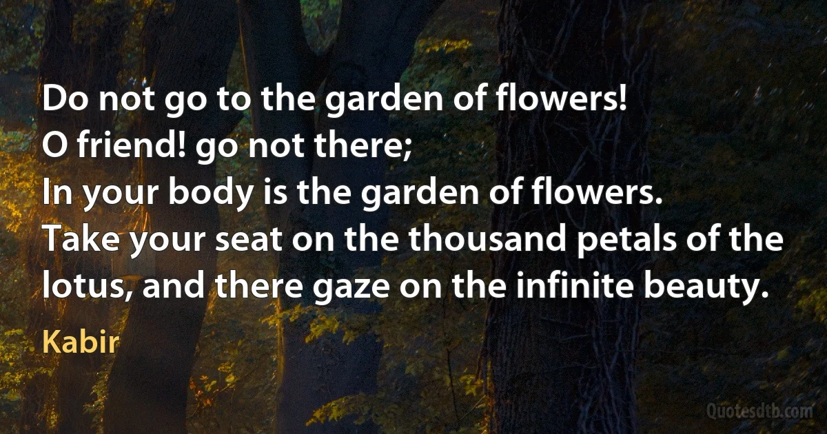 Do not go to the garden of flowers!
O friend! go not there;
In your body is the garden of flowers.
Take your seat on the thousand petals of the
lotus, and there gaze on the infinite beauty. (Kabir)