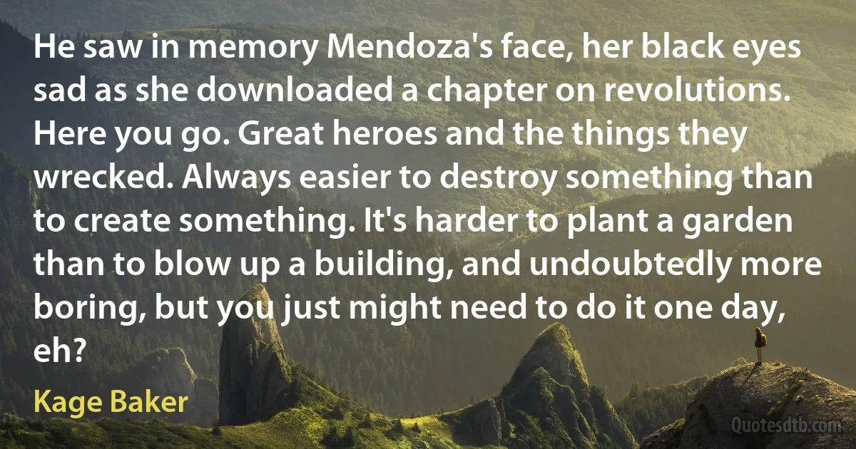 He saw in memory Mendoza's face, her black eyes sad as she downloaded a chapter on revolutions.
Here you go. Great heroes and the things they wrecked. Always easier to destroy something than to create something. It's harder to plant a garden than to blow up a building, and undoubtedly more boring, but you just might need to do it one day, eh? (Kage Baker)