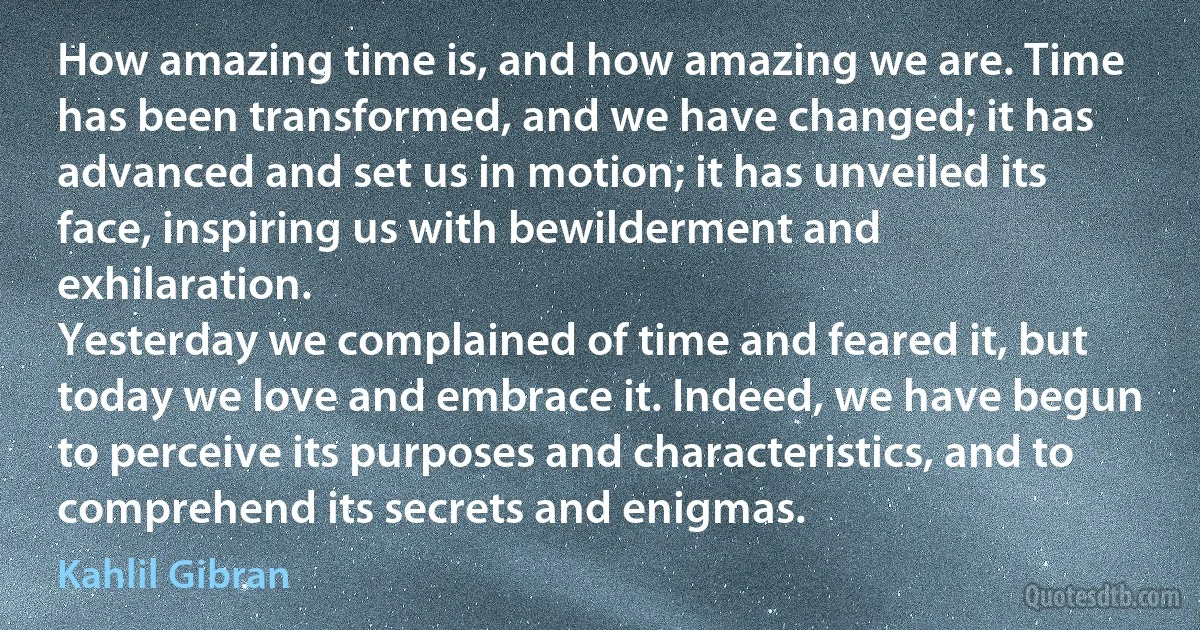 How amazing time is, and how amazing we are. Time has been transformed, and we have changed; it has advanced and set us in motion; it has unveiled its face, inspiring us with bewilderment and exhilaration.
Yesterday we complained of time and feared it, but today we love and embrace it. Indeed, we have begun to perceive its purposes and characteristics, and to comprehend its secrets and enigmas. (Kahlil Gibran)