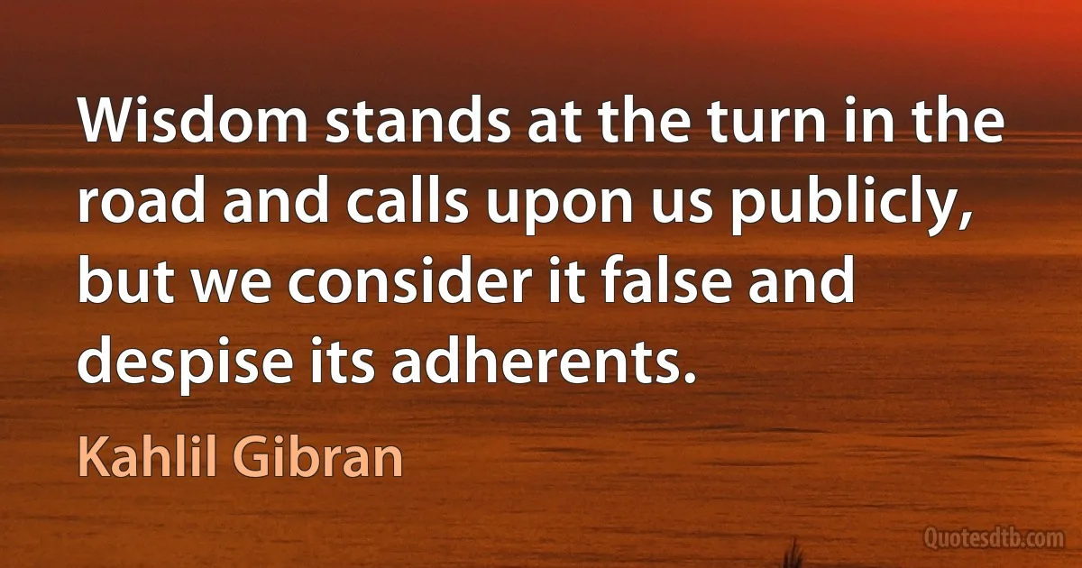 Wisdom stands at the turn in the road and calls upon us publicly, but we consider it false and despise its adherents. (Kahlil Gibran)