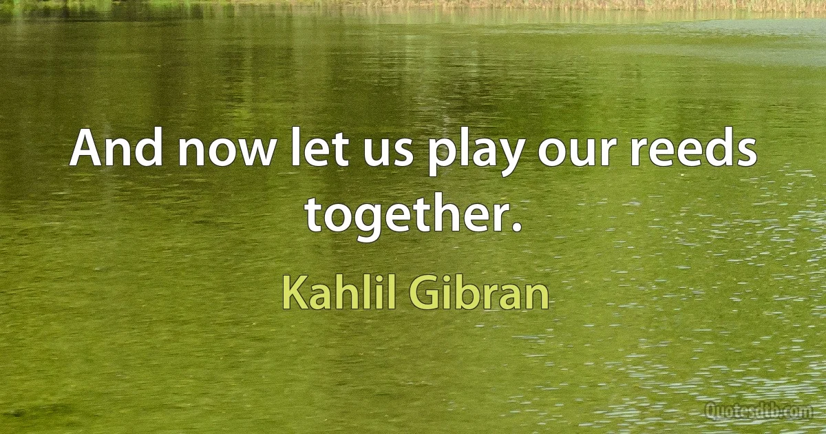 And now let us play our reeds together. (Kahlil Gibran)