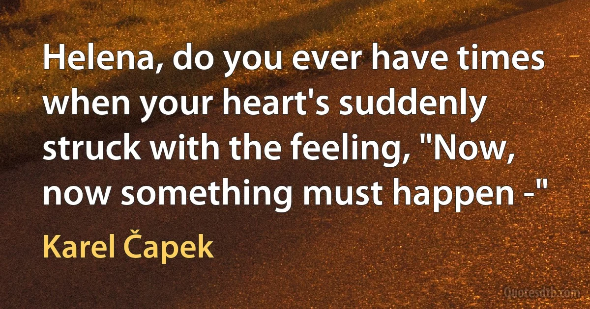 Helena, do you ever have times when your heart's suddenly struck with the feeling, "Now, now something must happen -" (Karel Čapek)