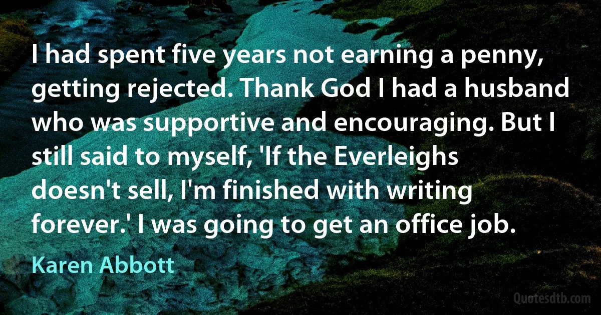 I had spent five years not earning a penny, getting rejected. Thank God I had a husband who was supportive and encouraging. But I still said to myself, 'If the Everleighs doesn't sell, I'm finished with writing forever.' I was going to get an office job. (Karen Abbott)