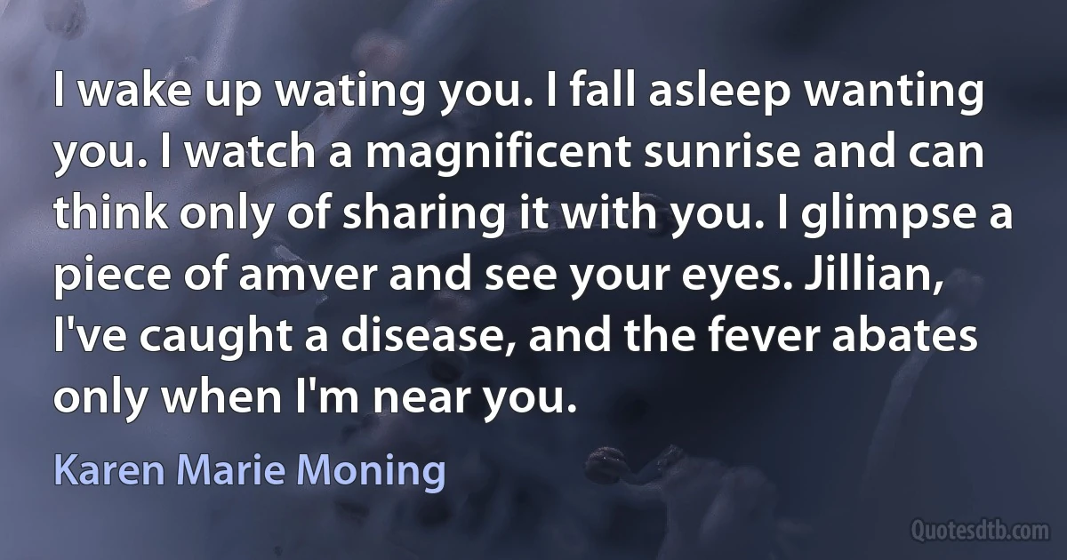 I wake up wating you. I fall asleep wanting you. I watch a magnificent sunrise and can think only of sharing it with you. I glimpse a piece of amver and see your eyes. Jillian, I've caught a disease, and the fever abates only when I'm near you. (Karen Marie Moning)