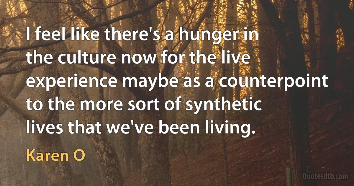 I feel like there's a hunger in the culture now for the live experience maybe as a counterpoint to the more sort of synthetic lives that we've been living. (Karen O)