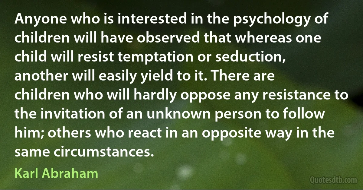 Anyone who is interested in the psychology of children will have observed that whereas one child will resist temptation or seduction, another will easily yield to it. There are children who will hardly oppose any resistance to the invitation of an unknown person to follow him; others who react in an opposite way in the same circumstances. (Karl Abraham)