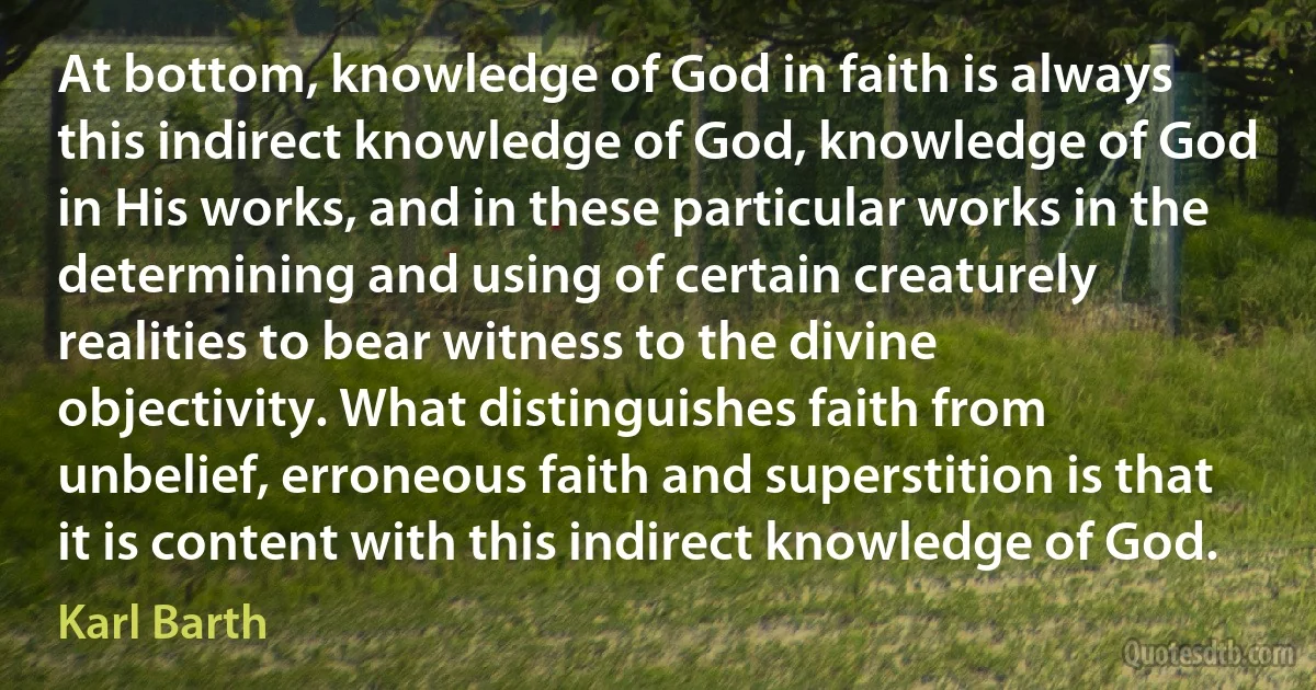 At bottom, knowledge of God in faith is always this indirect knowledge of God, knowledge of God in His works, and in these particular works in the determining and using of certain creaturely realities to bear witness to the divine objectivity. What distinguishes faith from unbelief, erroneous faith and superstition is that it is content with this indirect knowledge of God. (Karl Barth)