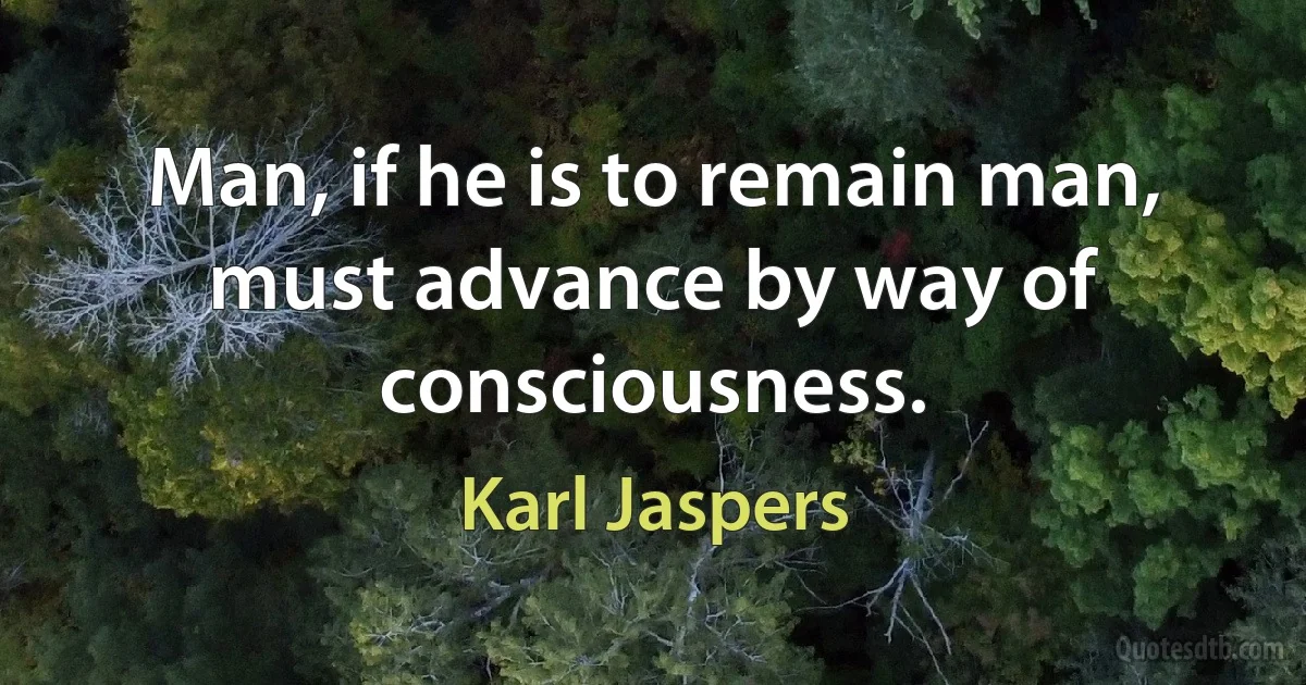 Man, if he is to remain man, must advance by way of consciousness. (Karl Jaspers)