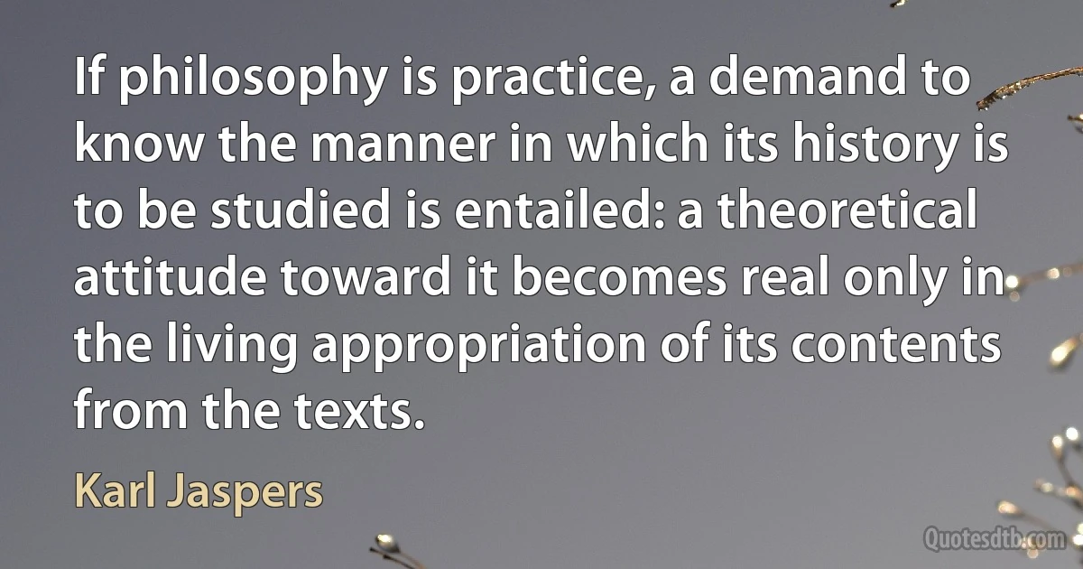 If philosophy is practice, a demand to know the manner in which its history is to be studied is entailed: a theoretical attitude toward it becomes real only in the living appropriation of its contents from the texts. (Karl Jaspers)