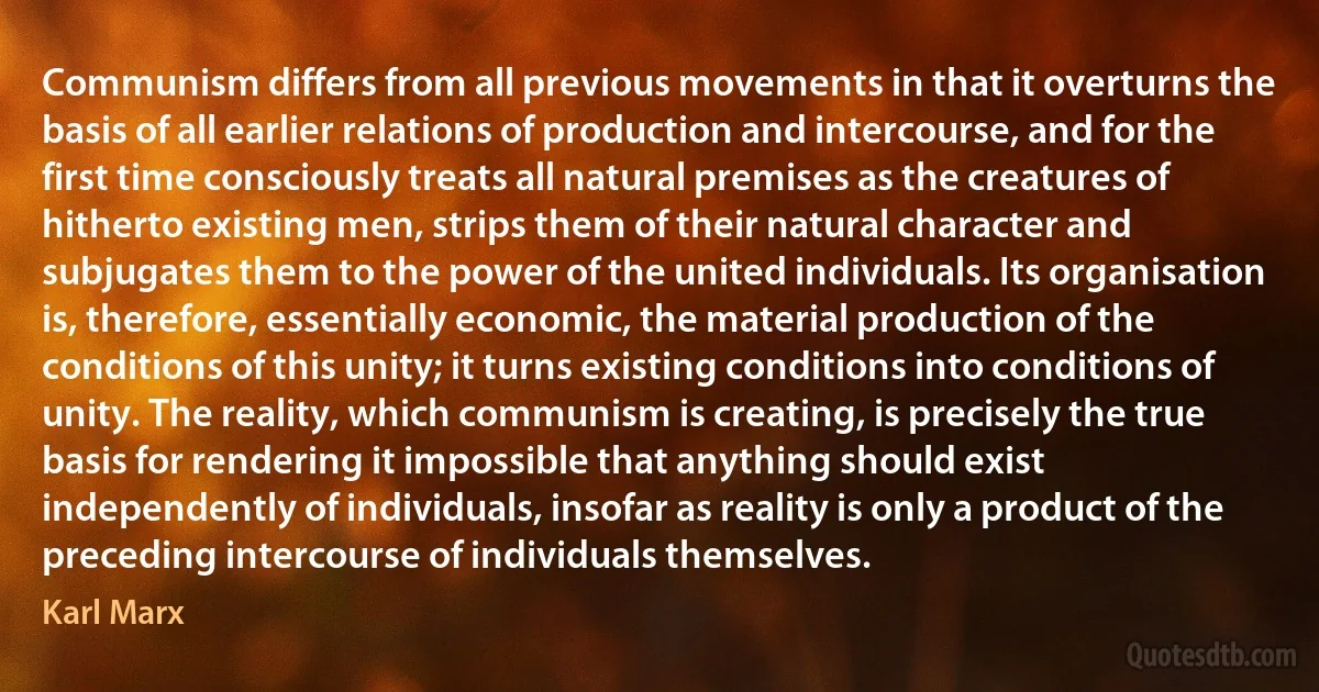 Communism differs from all previous movements in that it overturns the basis of all earlier relations of production and intercourse, and for the first time consciously treats all natural premises as the creatures of hitherto existing men, strips them of their natural character and subjugates them to the power of the united individuals. Its organisation is, therefore, essentially economic, the material production of the conditions of this unity; it turns existing conditions into conditions of unity. The reality, which communism is creating, is precisely the true basis for rendering it impossible that anything should exist independently of individuals, insofar as reality is only a product of the preceding intercourse of individuals themselves. (Karl Marx)