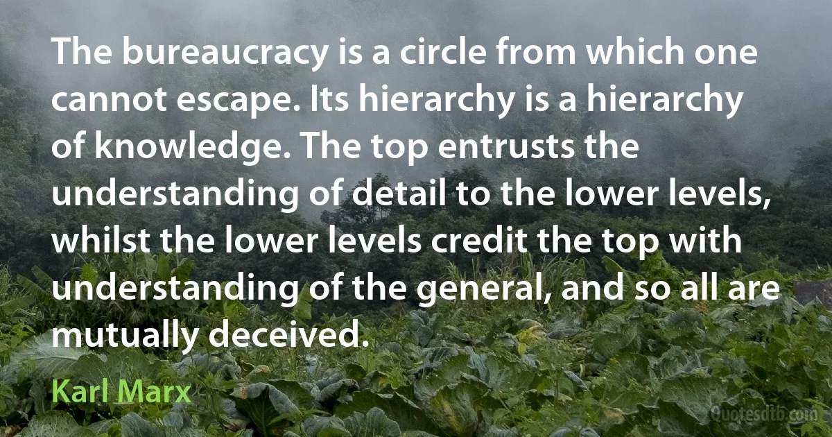 The bureaucracy is a circle from which one cannot escape. Its hierarchy is a hierarchy of knowledge. The top entrusts the understanding of detail to the lower levels, whilst the lower levels credit the top with understanding of the general, and so all are mutually deceived. (Karl Marx)