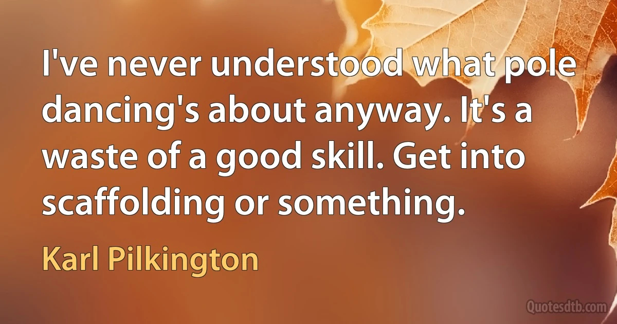 I've never understood what pole dancing's about anyway. It's a waste of a good skill. Get into scaffolding or something. (Karl Pilkington)