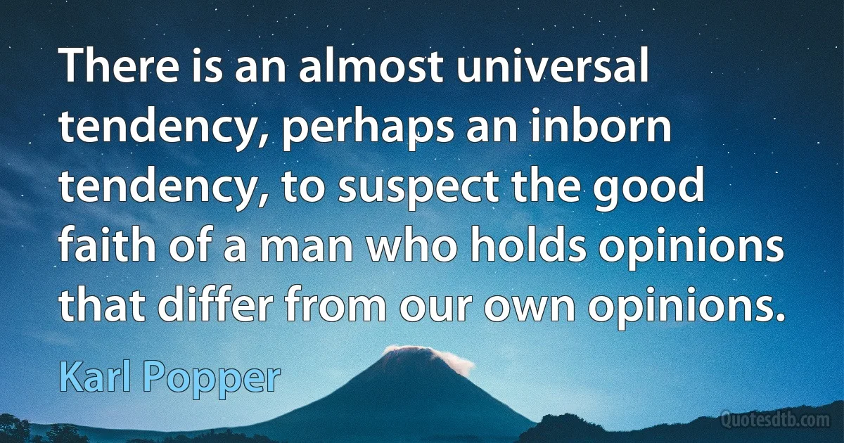 There is an almost universal tendency, perhaps an inborn tendency, to suspect the good faith of a man who holds opinions that differ from our own opinions. (Karl Popper)