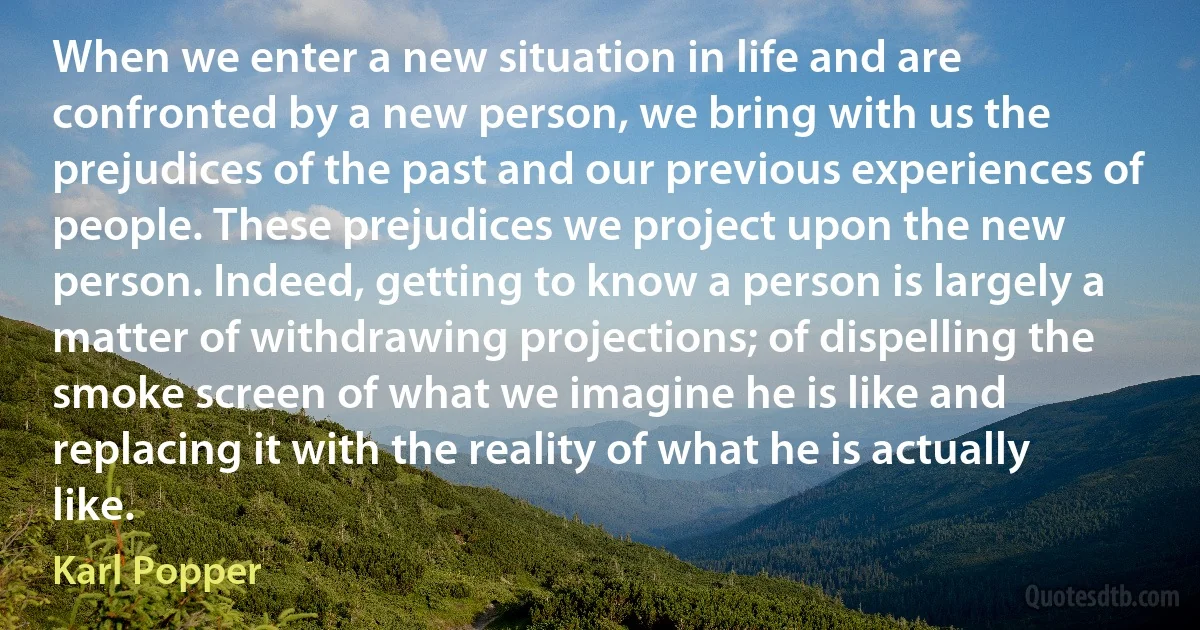 When we enter a new situation in life and are confronted by a new person, we bring with us the prejudices of the past and our previous experiences of people. These prejudices we project upon the new person. Indeed, getting to know a person is largely a matter of withdrawing projections; of dispelling the smoke screen of what we imagine he is like and replacing it with the reality of what he is actually like. (Karl Popper)