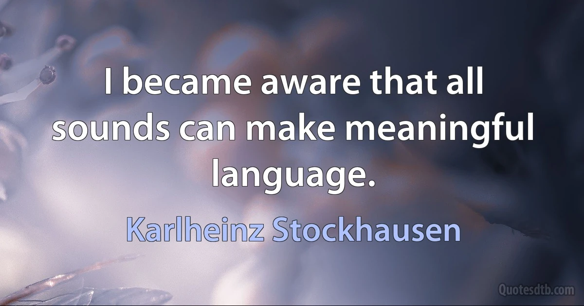 I became aware that all sounds can make meaningful language. (Karlheinz Stockhausen)