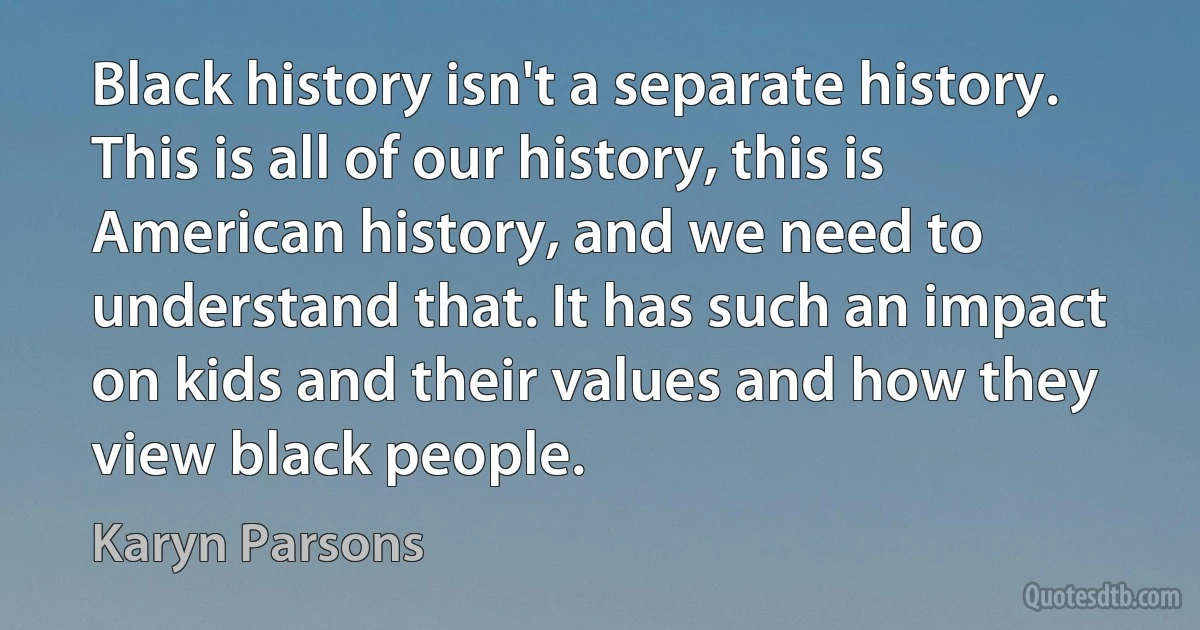 Black history isn't a separate history. This is all of our history, this is American history, and we need to understand that. It has such an impact on kids and their values and how they view black people. (Karyn Parsons)