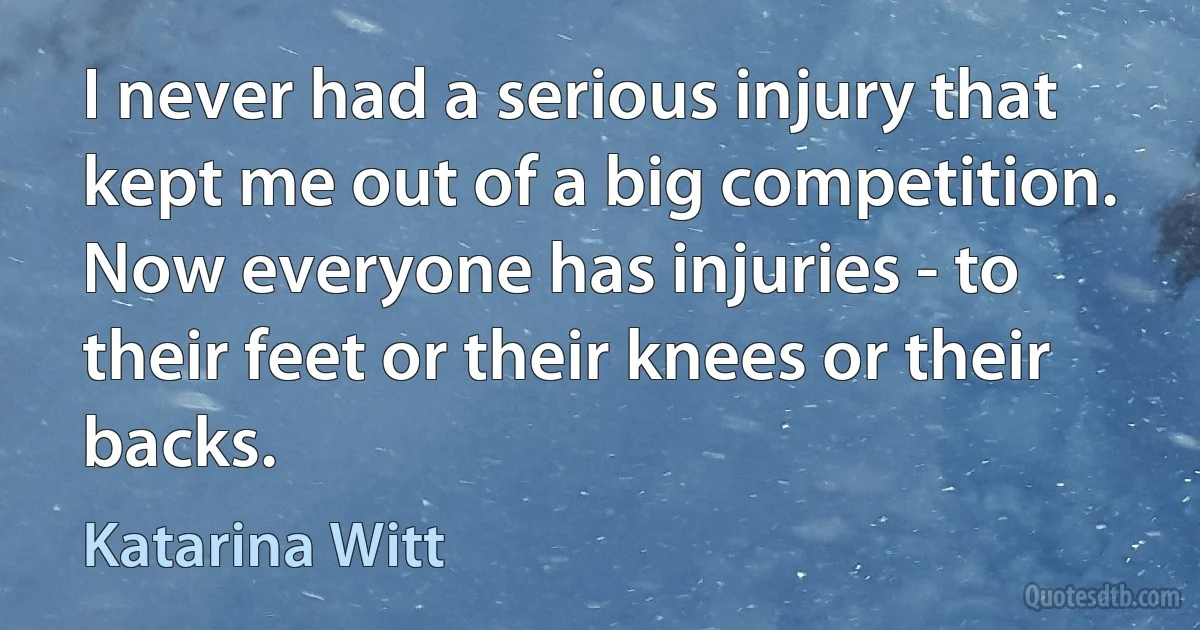 I never had a serious injury that kept me out of a big competition. Now everyone has injuries - to their feet or their knees or their backs. (Katarina Witt)