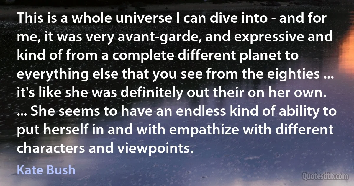 This is a whole universe I can dive into - and for me, it was very avant-garde, and expressive and kind of from a complete different planet to everything else that you see from the eighties ... it's like she was definitely out their on her own. ... She seems to have an endless kind of ability to put herself in and with empathize with different characters and viewpoints. (Kate Bush)