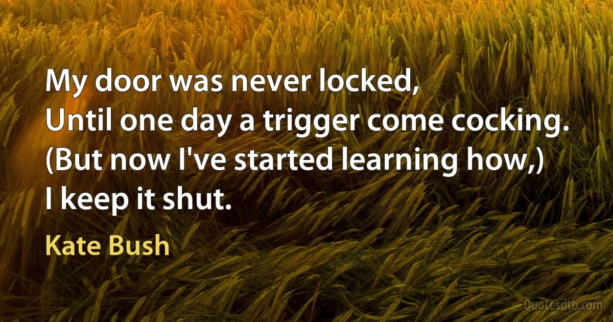 My door was never locked,
Until one day a trigger come cocking.
(But now I've started learning how,)
I keep it shut. (Kate Bush)