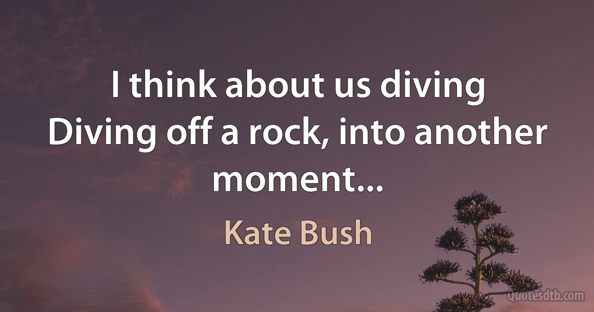 I think about us diving
Diving off a rock, into another moment... (Kate Bush)