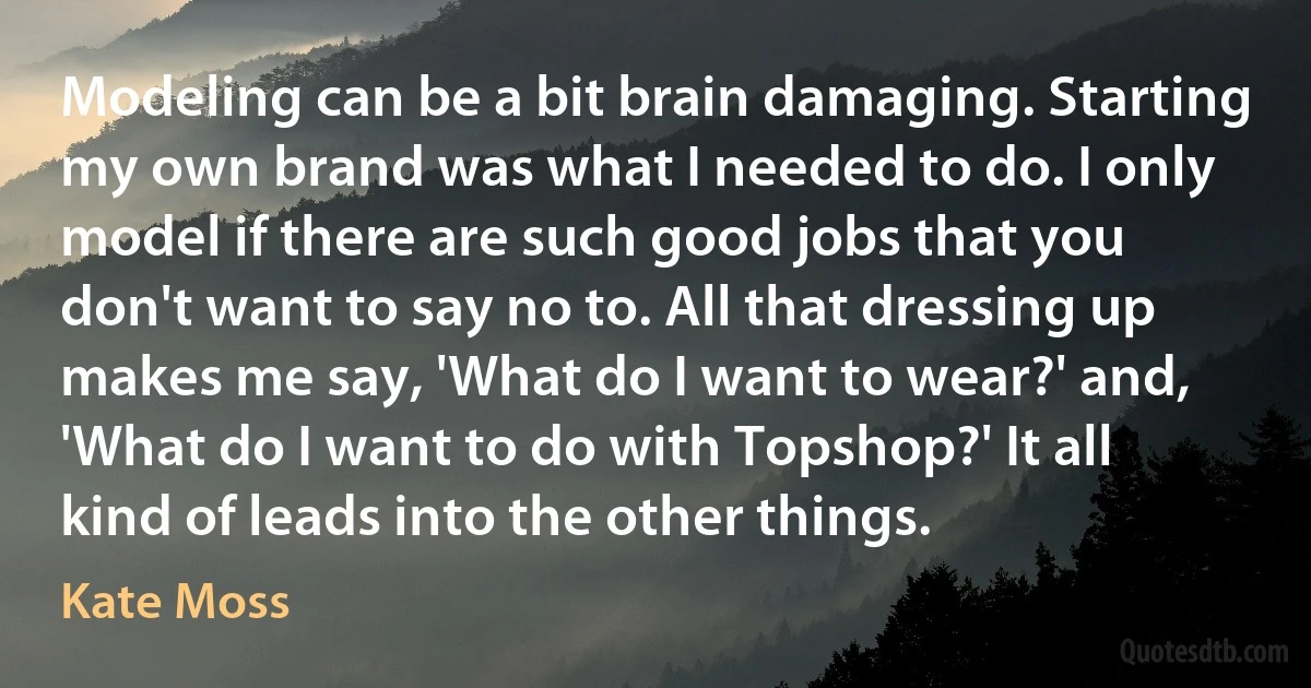 Modeling can be a bit brain damaging. Starting my own brand was what I needed to do. I only model if there are such good jobs that you don't want to say no to. All that dressing up makes me say, 'What do I want to wear?' and, 'What do I want to do with Topshop?' It all kind of leads into the other things. (Kate Moss)