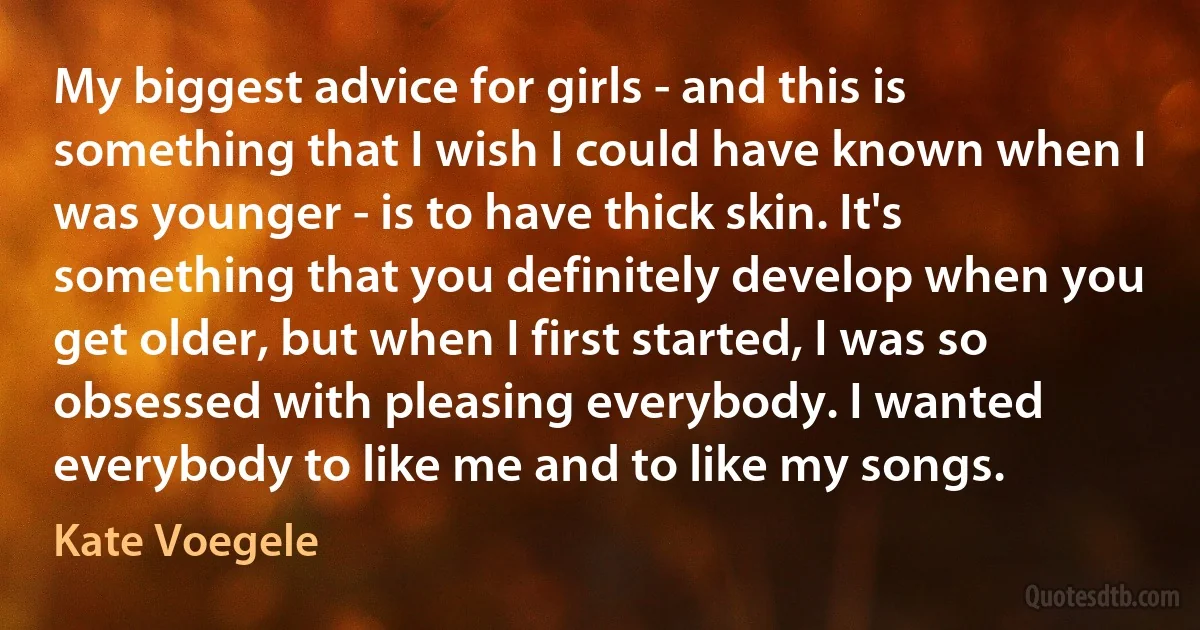 My biggest advice for girls - and this is something that I wish I could have known when I was younger - is to have thick skin. It's something that you definitely develop when you get older, but when I first started, I was so obsessed with pleasing everybody. I wanted everybody to like me and to like my songs. (Kate Voegele)