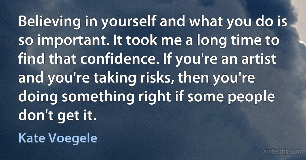 Believing in yourself and what you do is so important. It took me a long time to find that confidence. If you're an artist and you're taking risks, then you're doing something right if some people don't get it. (Kate Voegele)