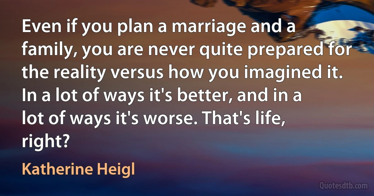 Even if you plan a marriage and a family, you are never quite prepared for the reality versus how you imagined it. In a lot of ways it's better, and in a lot of ways it's worse. That's life, right? (Katherine Heigl)