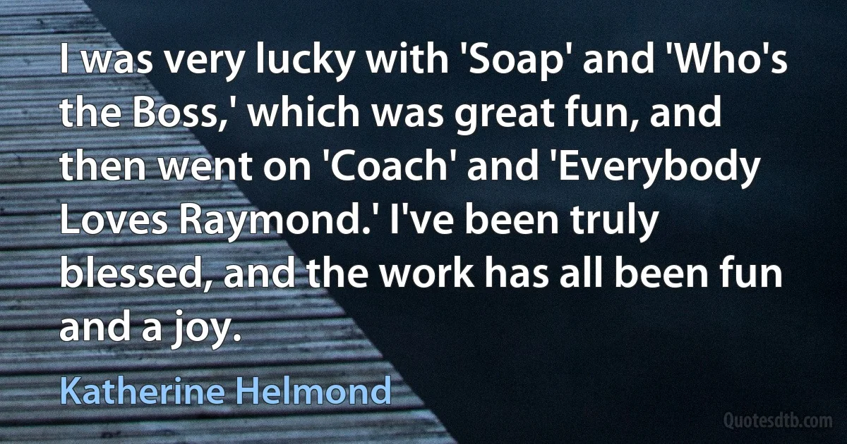 I was very lucky with 'Soap' and 'Who's the Boss,' which was great fun, and then went on 'Coach' and 'Everybody Loves Raymond.' I've been truly blessed, and the work has all been fun and a joy. (Katherine Helmond)