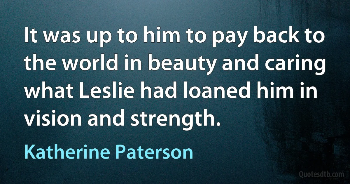 It was up to him to pay back to the world in beauty and caring what Leslie had loaned him in vision and strength. (Katherine Paterson)