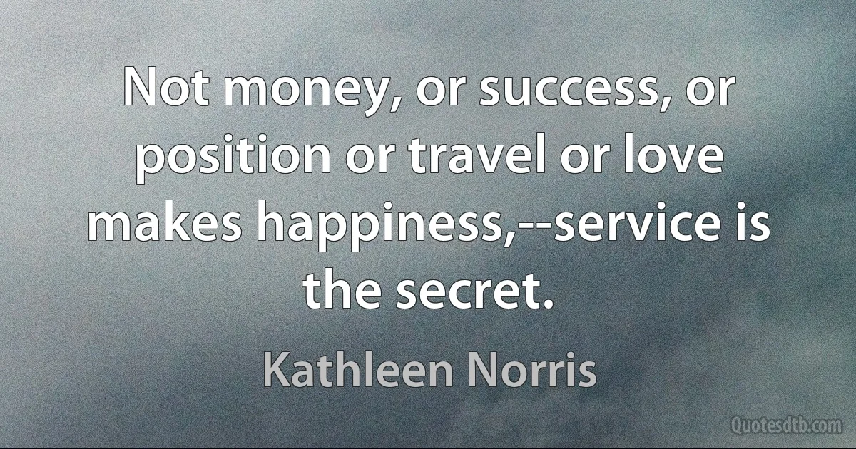 Not money, or success, or position or travel or love makes happiness,--service is the secret. (Kathleen Norris)