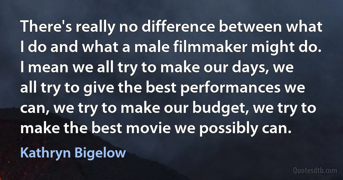 There's really no difference between what I do and what a male filmmaker might do. I mean we all try to make our days, we all try to give the best performances we can, we try to make our budget, we try to make the best movie we possibly can. (Kathryn Bigelow)