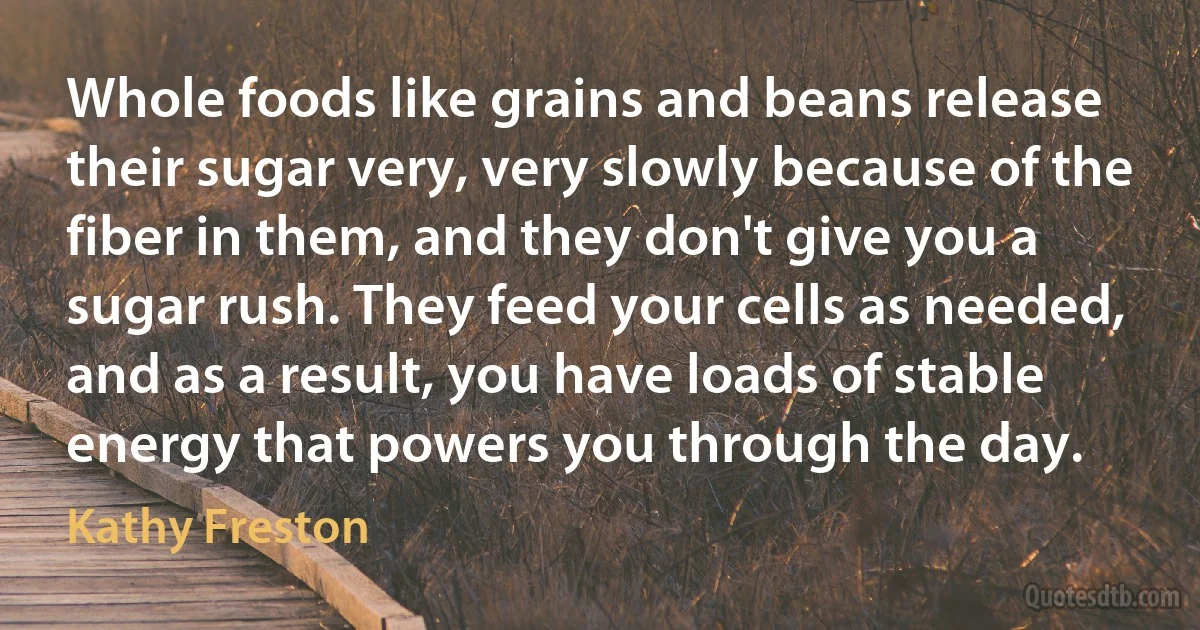 Whole foods like grains and beans release their sugar very, very slowly because of the fiber in them, and they don't give you a sugar rush. They feed your cells as needed, and as a result, you have loads of stable energy that powers you through the day. (Kathy Freston)