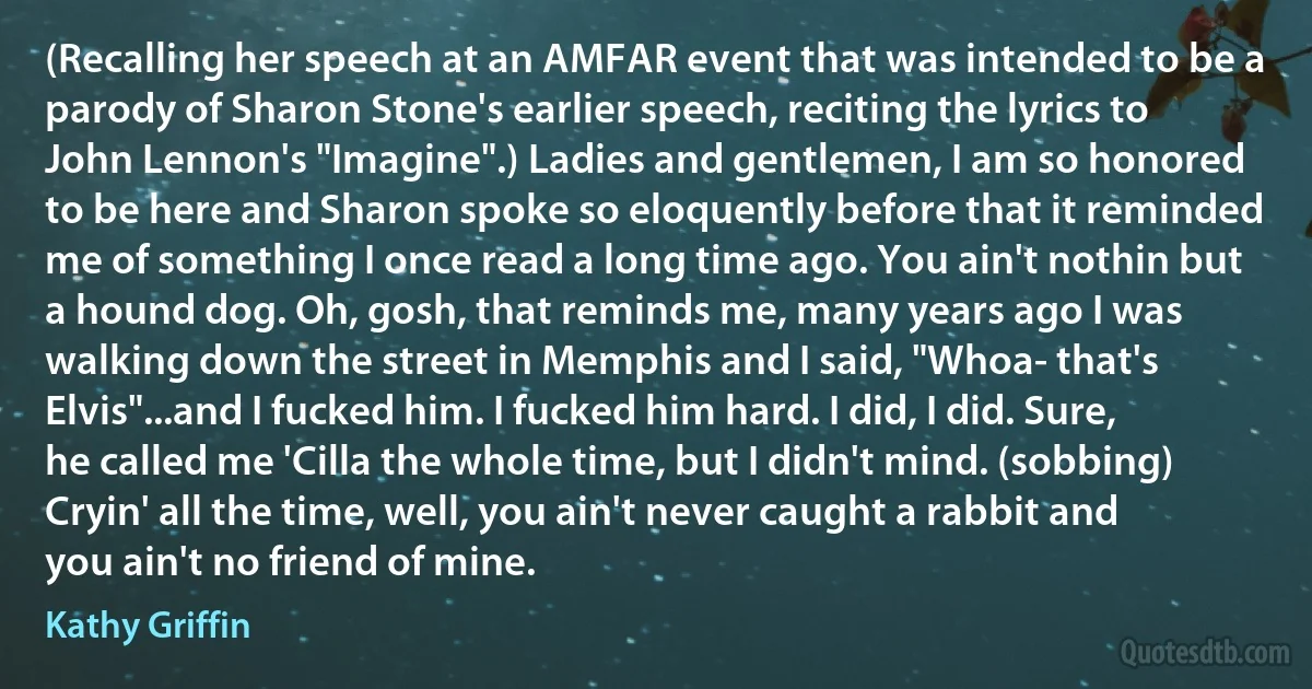 (Recalling her speech at an AMFAR event that was intended to be a parody of Sharon Stone's earlier speech, reciting the lyrics to John Lennon's "Imagine".) Ladies and gentlemen, I am so honored to be here and Sharon spoke so eloquently before that it reminded me of something I once read a long time ago. You ain't nothin but a hound dog. Oh, gosh, that reminds me, many years ago I was walking down the street in Memphis and I said, "Whoa- that's Elvis"...and I fucked him. I fucked him hard. I did, I did. Sure, he called me 'Cilla the whole time, but I didn't mind. (sobbing) Cryin' all the time, well, you ain't never caught a rabbit and you ain't no friend of mine. (Kathy Griffin)