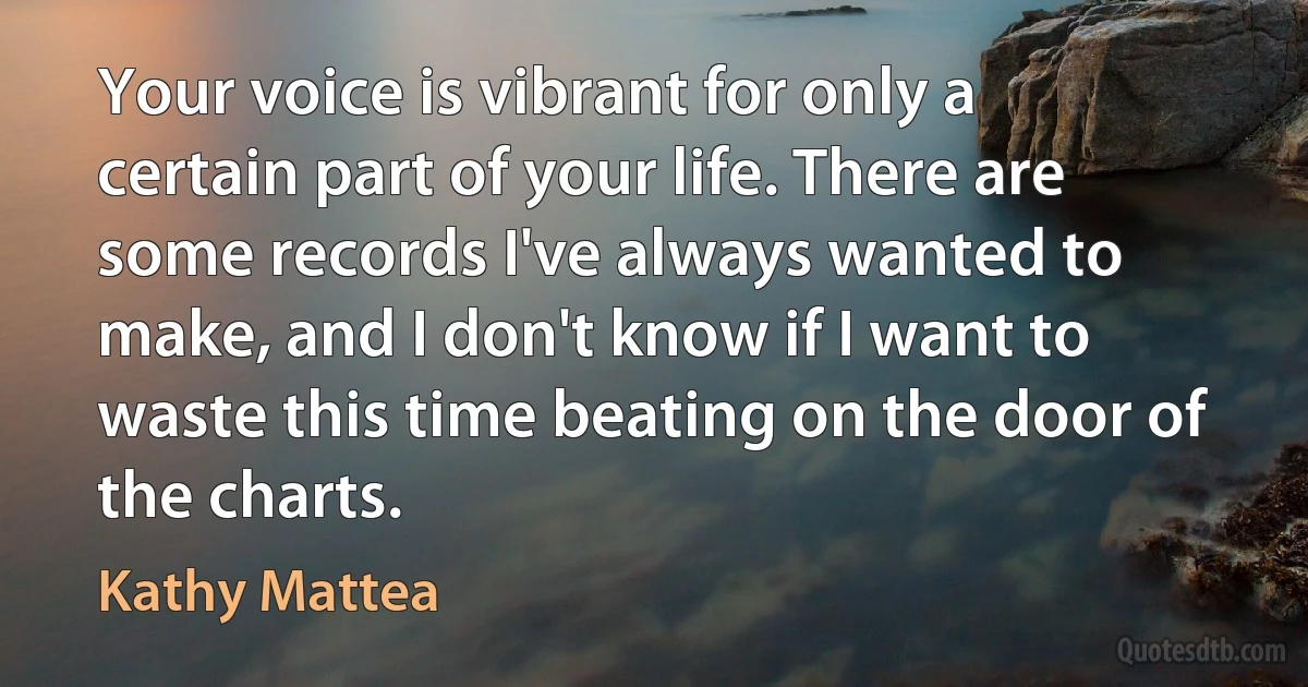 Your voice is vibrant for only a certain part of your life. There are some records I've always wanted to make, and I don't know if I want to waste this time beating on the door of the charts. (Kathy Mattea)