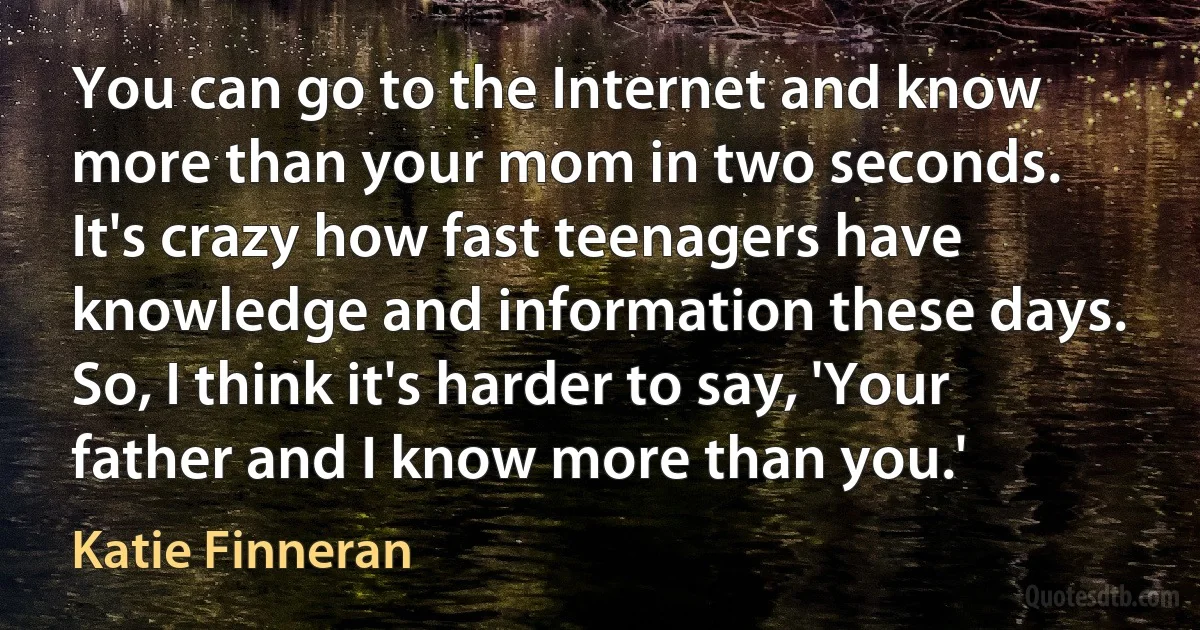 You can go to the Internet and know more than your mom in two seconds. It's crazy how fast teenagers have knowledge and information these days. So, I think it's harder to say, 'Your father and I know more than you.' (Katie Finneran)