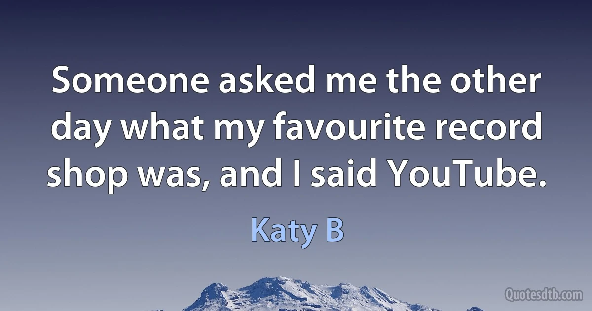 Someone asked me the other day what my favourite record shop was, and I said YouTube. (Katy B)