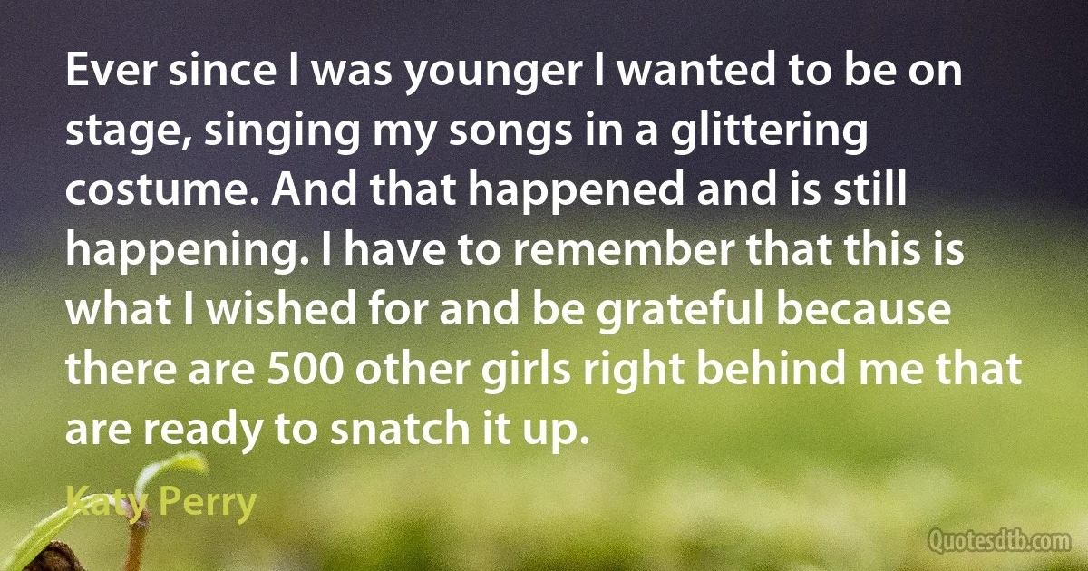 Ever since I was younger I wanted to be on stage, singing my songs in a glittering costume. And that happened and is still happening. I have to remember that this is what I wished for and be grateful because there are 500 other girls right behind me that are ready to snatch it up. (Katy Perry)