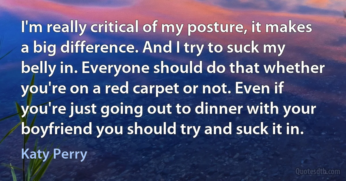 I'm really critical of my posture, it makes a big difference. And I try to suck my belly in. Everyone should do that whether you're on a red carpet or not. Even if you're just going out to dinner with your boyfriend you should try and suck it in. (Katy Perry)