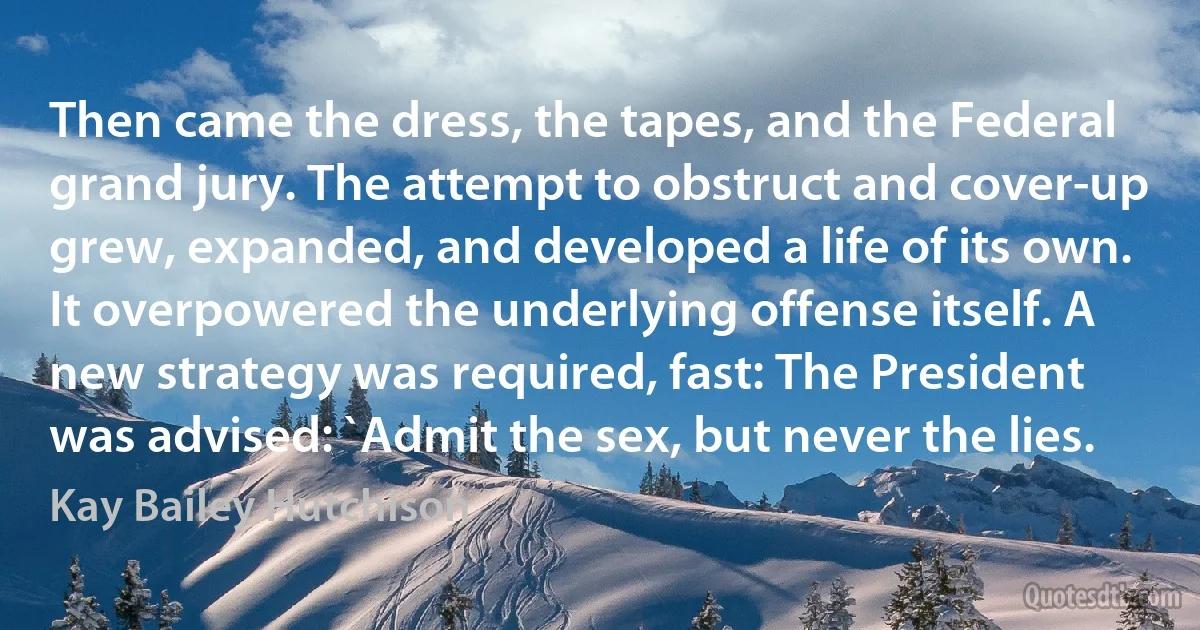 Then came the dress, the tapes, and the Federal grand jury. The attempt to obstruct and cover-up grew, expanded, and developed a life of its own. It overpowered the underlying offense itself. A new strategy was required, fast: The President was advised: `Admit the sex, but never the lies. (Kay Bailey Hutchison)