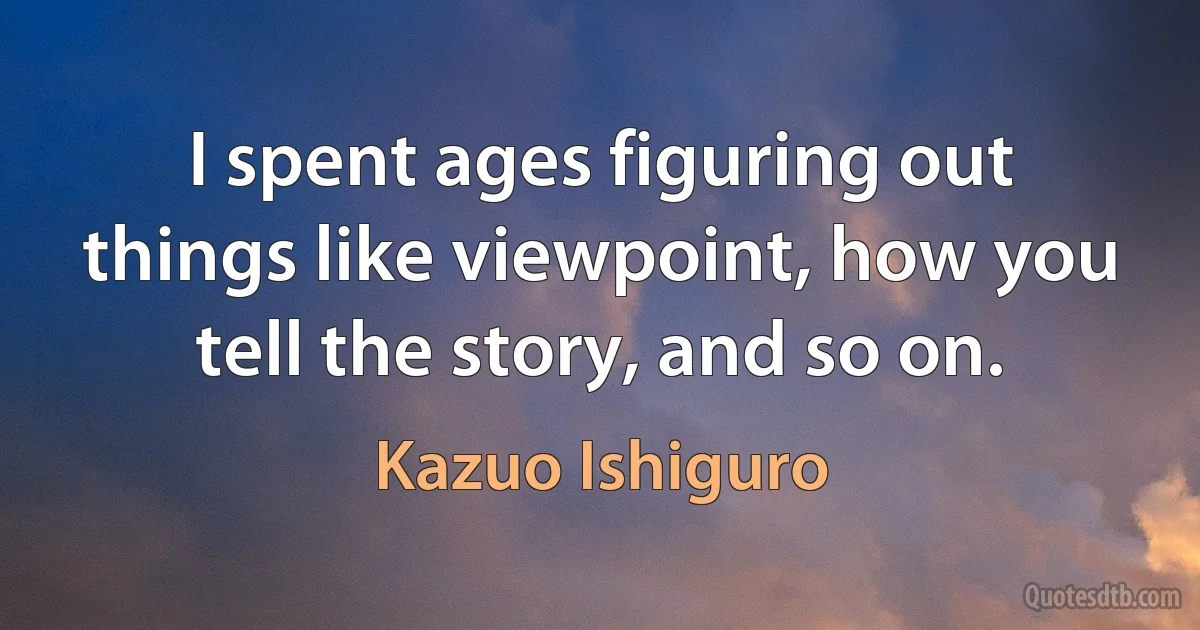 I spent ages figuring out things like viewpoint, how you tell the story, and so on. (Kazuo Ishiguro)