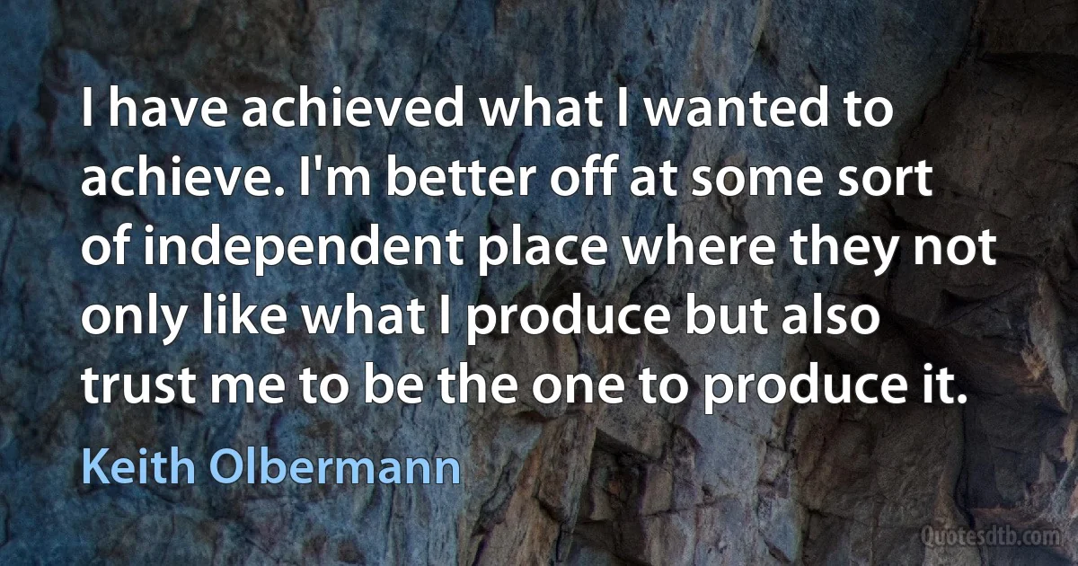 I have achieved what I wanted to achieve. I'm better off at some sort of independent place where they not only like what I produce but also trust me to be the one to produce it. (Keith Olbermann)