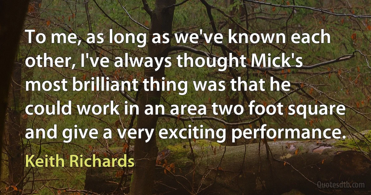 To me, as long as we've known each other, I've always thought Mick's most brilliant thing was that he could work in an area two foot square and give a very exciting performance. (Keith Richards)