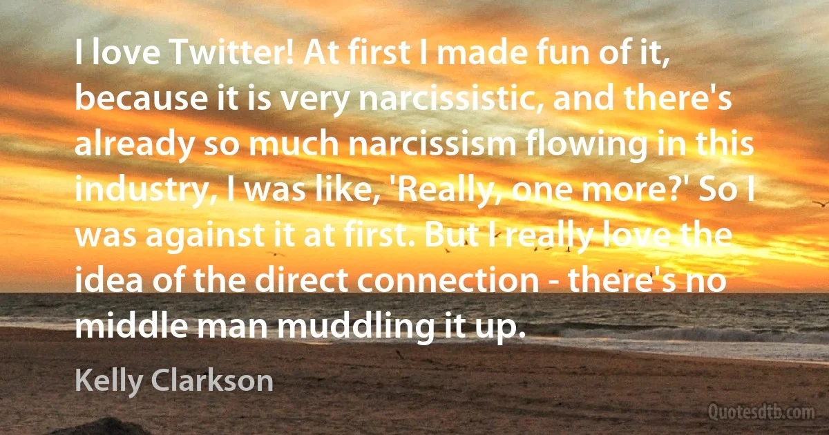 I love Twitter! At first I made fun of it, because it is very narcissistic, and there's already so much narcissism flowing in this industry, I was like, 'Really, one more?' So I was against it at first. But I really love the idea of the direct connection - there's no middle man muddling it up. (Kelly Clarkson)