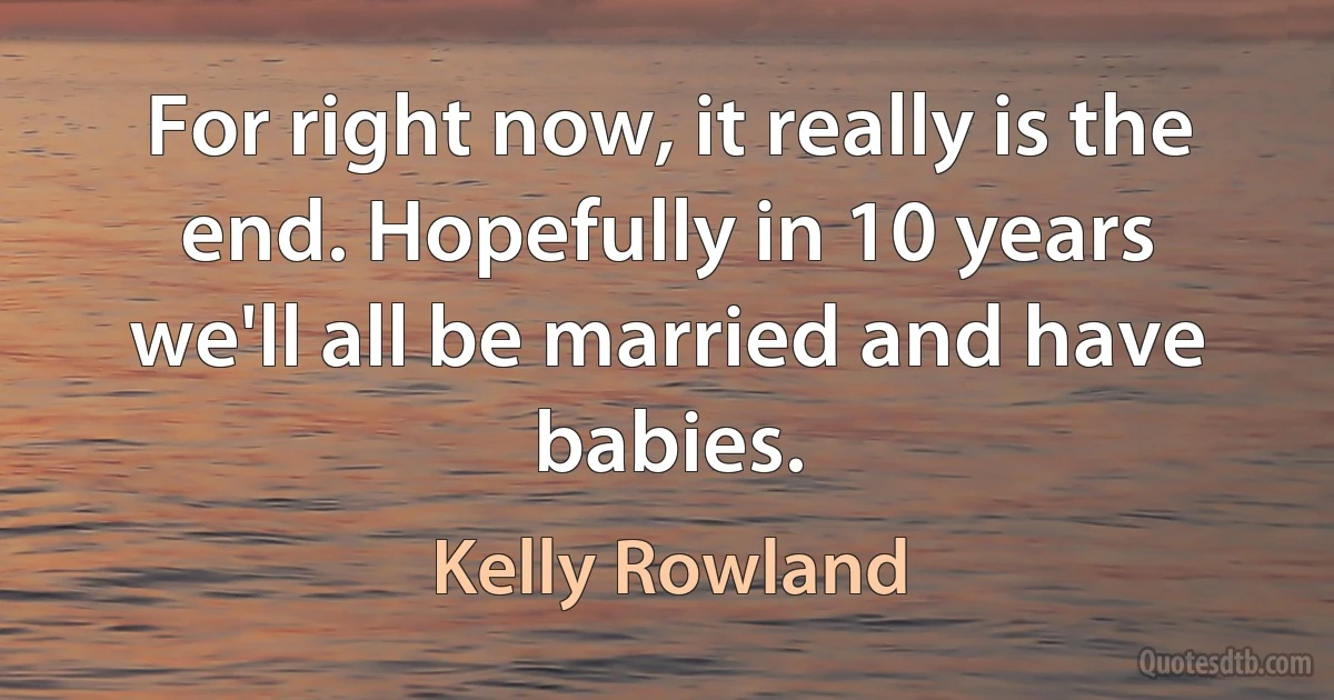 For right now, it really is the end. Hopefully in 10 years we'll all be married and have babies. (Kelly Rowland)