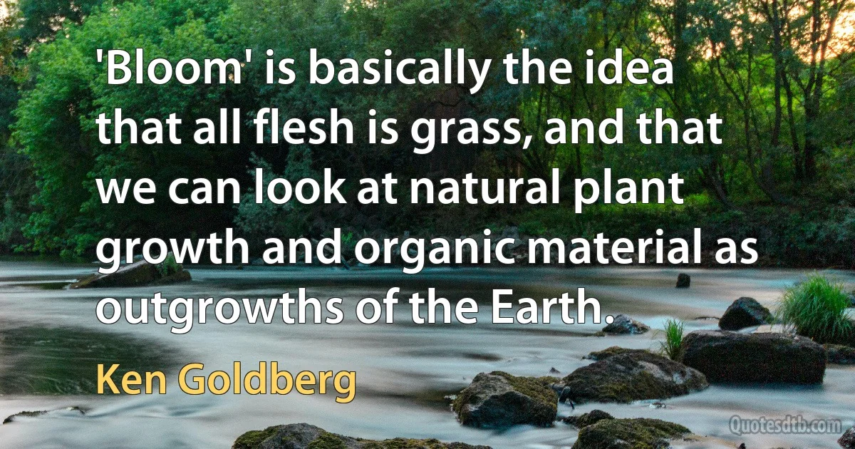 'Bloom' is basically the idea that all flesh is grass, and that we can look at natural plant growth and organic material as outgrowths of the Earth. (Ken Goldberg)