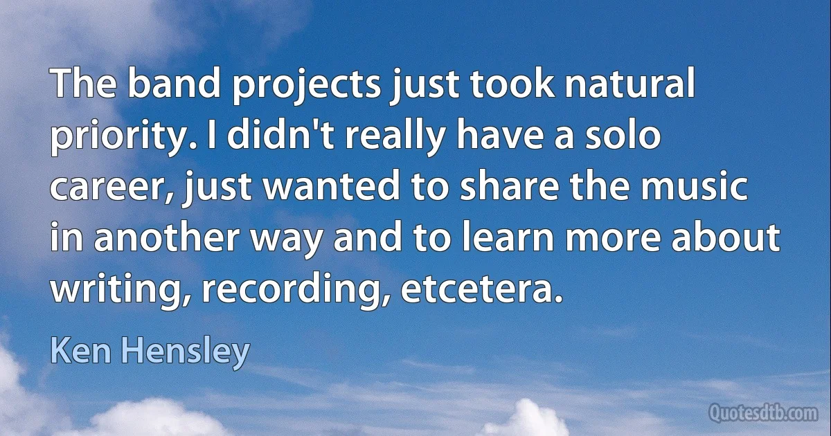 The band projects just took natural priority. I didn't really have a solo career, just wanted to share the music in another way and to learn more about writing, recording, etcetera. (Ken Hensley)