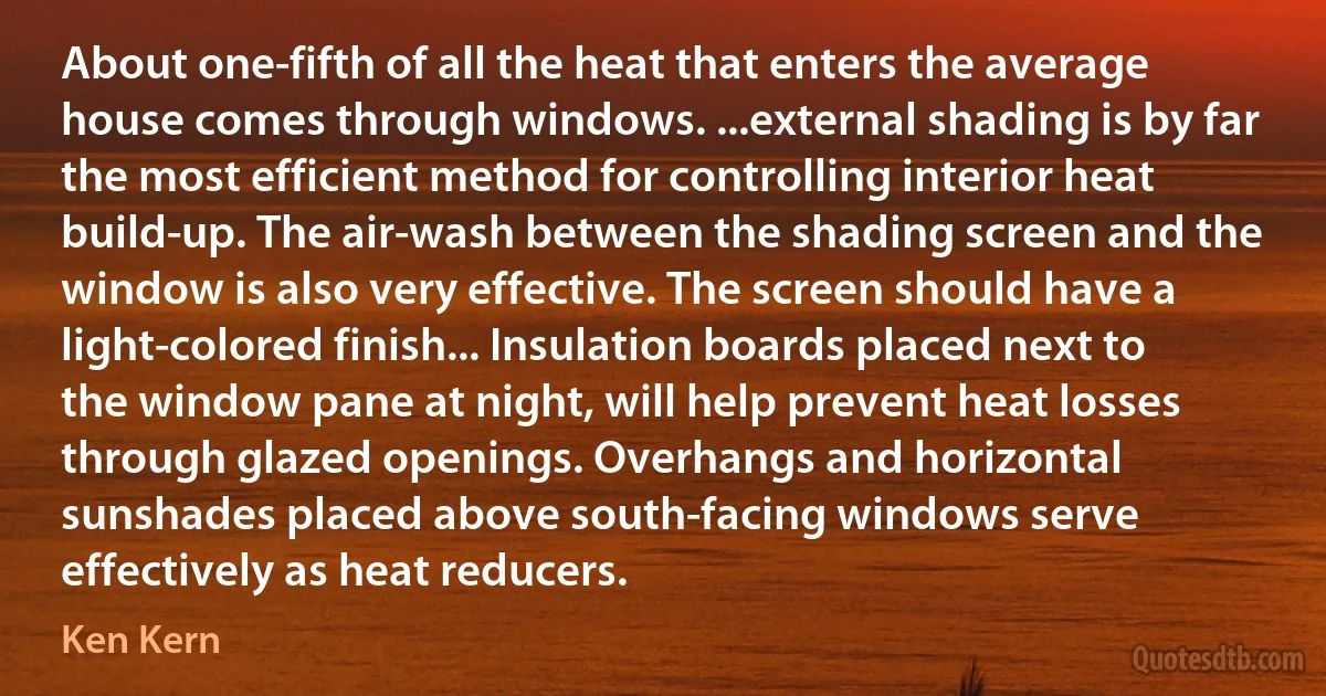 About one-fifth of all the heat that enters the average house comes through windows. ...external shading is by far the most efficient method for controlling interior heat build-up. The air-wash between the shading screen and the window is also very effective. The screen should have a light-colored finish... Insulation boards placed next to the window pane at night, will help prevent heat losses through glazed openings. Overhangs and horizontal sunshades placed above south-facing windows serve effectively as heat reducers. (Ken Kern)