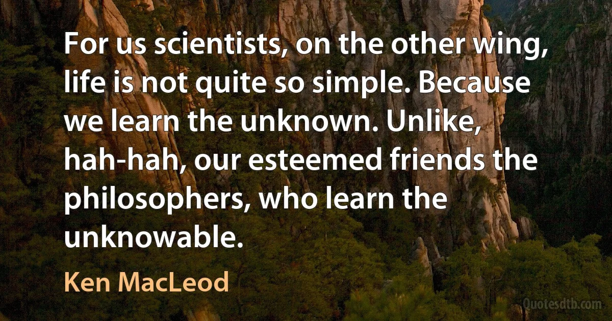 For us scientists, on the other wing, life is not quite so simple. Because we learn the unknown. Unlike, hah-hah, our esteemed friends the philosophers, who learn the unknowable. (Ken MacLeod)