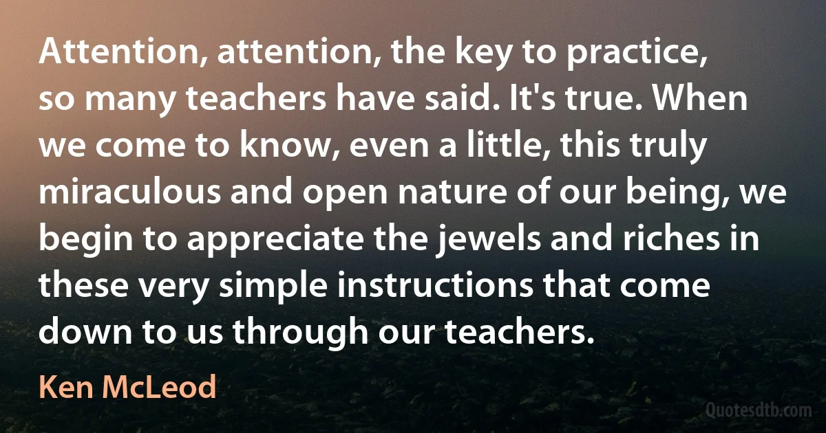 Attention, attention, the key to practice, so many teachers have said. It's true. When we come to know, even a little, this truly miraculous and open nature of our being, we begin to appreciate the jewels and riches in these very simple instructions that come down to us through our teachers. (Ken McLeod)